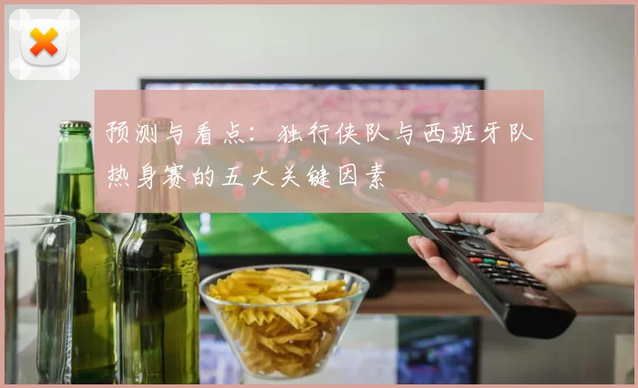 预测与看点：独行侠队与西班牙队热身赛的五大关键因素