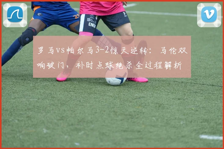 罗马vs帕尔马3-2惊天逆转：马伦双响破门，补时点球绝杀全过程解析