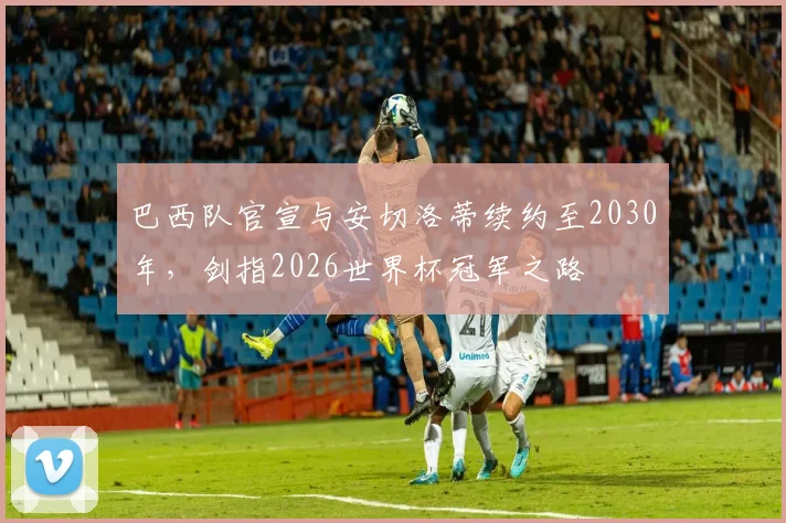 巴西队官宣与安切洛蒂续约至2030年,剑指2026世界杯冠军之路