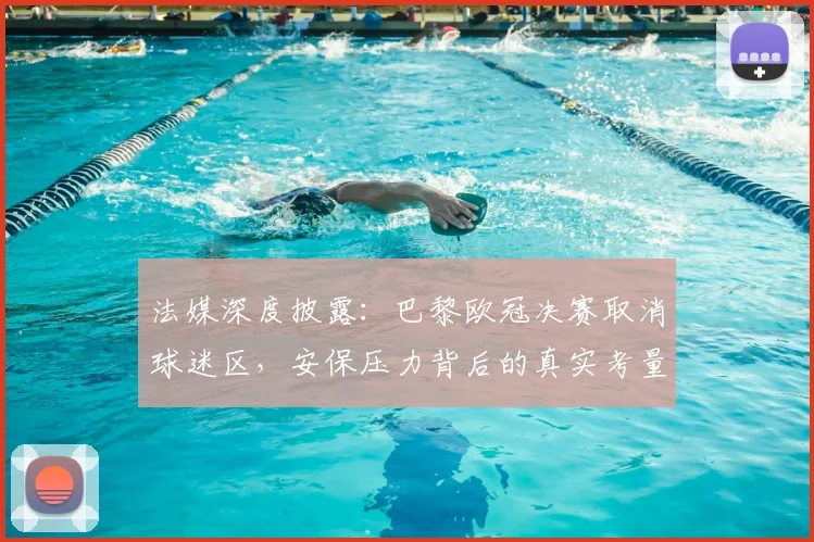 法媒深度披露：巴黎欧冠决赛取消球迷区，安保压力背后的真实考量与球迷管理难题