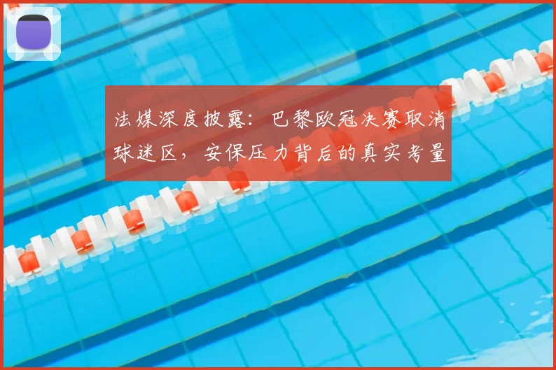 法媒深度披露:巴黎欧冠决赛取消球迷区,安保压力背后的真实考量与球迷管理难题