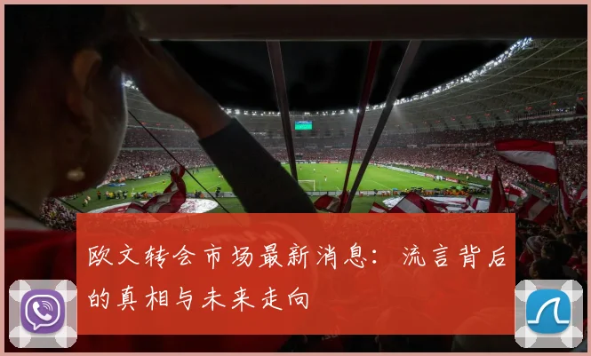 欧文转会市场最新消息：流言背后的真相与未来走向