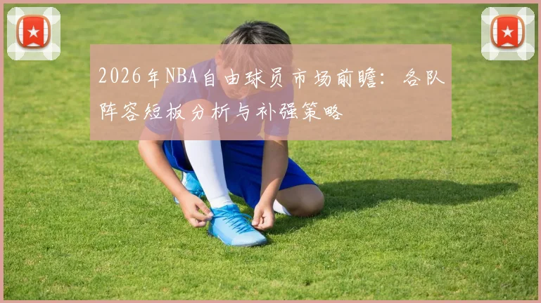 2026年NBA自由球员市场前瞻：各队阵容短板分析与补强策略