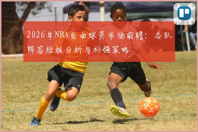 2026年NBA自由球员市场前瞻：各队阵容短板分析与补强策略