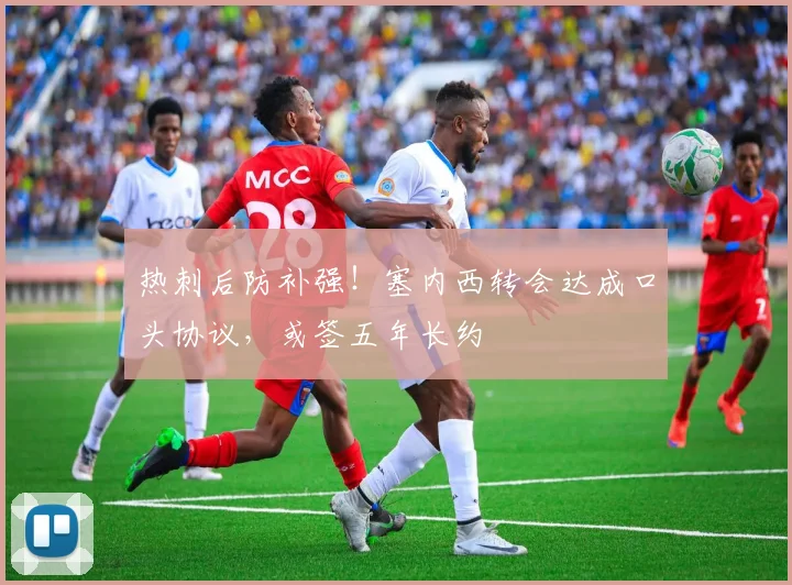 热刺后防补强！塞内西转会达成口头协议，或签五年长约