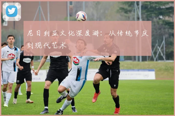 尼日利亚文化深度游：从传统节庆到现代艺术