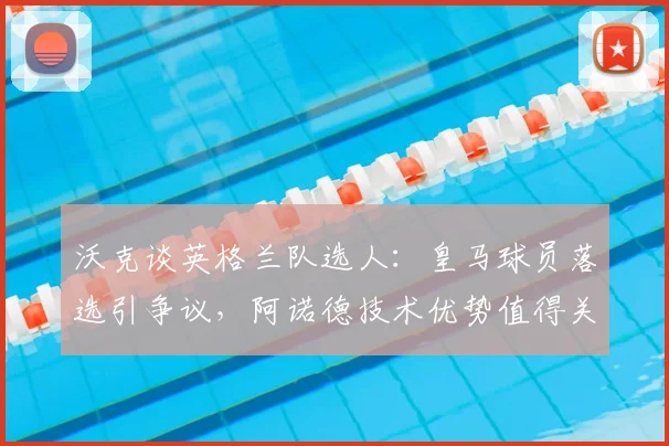 沃克谈英格兰队选人:皇马球员落选引争议,阿诺德技术优势值得关注