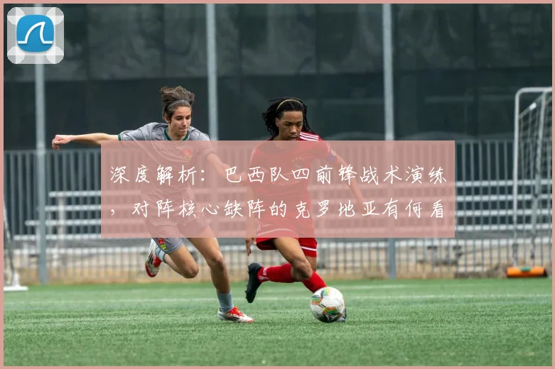 深度解析：巴西队四前锋战术演练，对阵核心缺阵的克罗地亚有何看点？