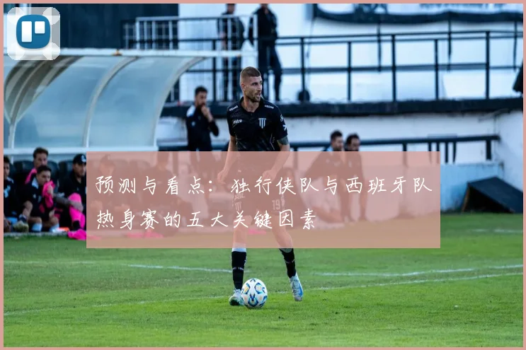 预测与看点：独行侠队与西班牙队热身赛的五大关键因素